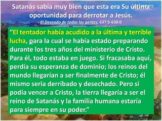 Satanás sabía muy bien que esta era Su última
     oportunidad para derrotar a Jesús.
          El Deseado de todas las gentes, 637:5-638:0

“El tentador había acudido a la última y terrible
lucha, para la cual se había estado preparando
durante los tres años del ministerio de Cristo.
Para él, todo estaba en juego. Si fracasaba aquí,
perdía su esperanza de dominio; los reinos del
mundo llegarían a ser finalmente de Cristo; él
mismo seria derribado y desechado. Pero si
podía vencer a Cristo, la tierra llegaría a ser el
reino de Satanás y la familia humana estaría
para siempre en su poder.”
 