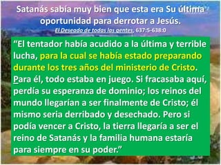 Satanás sabía muy bien que esta era Su última
     oportunidad para derrotar a Jesús.
          El Deseado de todas las gentes, 637:5-638:0

“El tentador había acudido a la última y terrible
lucha, para la cual se había estado preparando
durante los tres años del ministerio de Cristo.
Para él, todo estaba en juego. Si fracasaba aquí,
perdía su esperanza de dominio; los reinos del
mundo llegarían a ser finalmente de Cristo; él
mismo seria derribado y desechado. Pero si
podía vencer a Cristo, la tierra llegaría a ser el
reino de Satanás y la familia humana estaría
para siempre en su poder.”
 