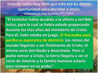 Satanás sabía muy bien que esta era Su última
     oportunidad para derrotar a Jesús.
          El Deseado de todas las gentes, 637:5-638:0

“El tentador había acudido a la última y terrible
lucha, para la cual se había estado preparando
durante los tres años del ministerio de Cristo.
Para él, todo estaba en juego. Si fracasaba aquí,
perdía su esperanza de dominio; los reinos del
mundo llegarían a ser finalmente de Cristo; él
mismo seria derribado y desechado. Pero si
podía vencer a Cristo, la tierra llegaría a ser el
reino de Satanás y la familia humana estaría
para siempre en su poder.”
 