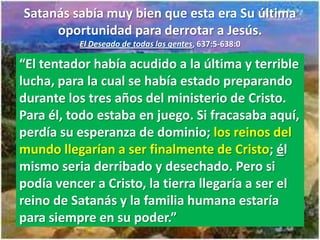 Satanás sabía muy bien que esta era Su última
     oportunidad para derrotar a Jesús.
          El Deseado de todas las gentes, 637:5-638:0

“El tentador había acudido a la última y terrible
lucha, para la cual se había estado preparando
durante los tres años del ministerio de Cristo.
Para él, todo estaba en juego. Si fracasaba aquí,
perdía su esperanza de dominio; los reinos del
mundo llegarían a ser finalmente de Cristo; él
mismo seria derribado y desechado. Pero si
podía vencer a Cristo, la tierra llegaría a ser el
reino de Satanás y la familia humana estaría
para siempre en su poder.”
 