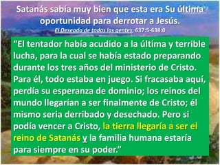 Satanás sabía muy bien que esta era Su última
     oportunidad para derrotar a Jesús.
          El Deseado de todas las gentes, 637:5-638:0

“El tentador había acudido a la última y terrible
lucha, para la cual se había estado preparando
durante los tres años del ministerio de Cristo.
Para él, todo estaba en juego. Si fracasaba aquí,
perdía su esperanza de dominio; los reinos del
mundo llegarían a ser finalmente de Cristo; él
mismo seria derribado y desechado. Pero si
podía vencer a Cristo, la tierra llegaría a ser el
reino de Satanás y la familia humana estaría
para siempre en su poder.”
 
