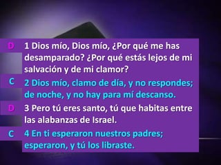 D   1 Dios mío, Dios mío, ¿Por qué me has
    desamparado? ¿Por qué estás lejos de mi
    salvación y de mi clamor?
C   2 Dios mío, clamo de día, y no respondes;
    de noche, y no hay para mí descanso.
D   3 Pero tú eres santo, tú que habitas entre
    las alabanzas de Israel.
C   4 En ti esperaron nuestros padres;
    esperaron, y tú los libraste.
 