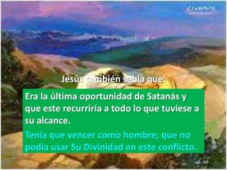 Jesús también sabía que:
Era la última oportunidad de Satanás y
que este recurriría a todo lo que tuviese a
su alcance.
Tenía que vencer como hombre; que no
podía usar Su Divinidad en este conflicto.
 