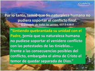 Por lo tanto, temió que Su naturaleza humana no
        pudiera soportar el conflicto final.
         El Deseado de todas las gentes, 637:5-638:0

   “Sintiendo quebrantada su unidad con el
   Padre, temía que su naturaleza humana
   no pudiese soportar el venidero conflicto
   con las potestades de las tinieblas...
   Frente a las consecuencias posibles del
   conflicto, embargaba el alma de Cristo el
   temor de quedar separada de Dios.”
 