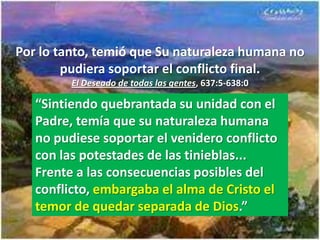 Por lo tanto, temió que Su naturaleza humana no
        pudiera soportar el conflicto final.
         El Deseado de todas las gentes, 637:5-638:0

   “Sintiendo quebrantada su unidad con el
   Padre, temía que su naturaleza humana
   no pudiese soportar el venidero conflicto
   con las potestades de las tinieblas...
   Frente a las consecuencias posibles del
   conflicto, embargaba el alma de Cristo el
   temor de quedar separada de Dios.”
 