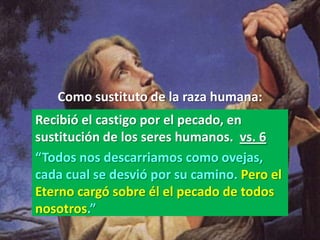 Como sustituto de la raza humana:
Recibió el castigo por el pecado, en
sustitución de los seres humanos. vs. 6
“Todos nos descarriamos como ovejas,
cada cual se desvió por su camino. Pero el
Eterno cargó sobre él el pecado de todos
nosotros.”
 