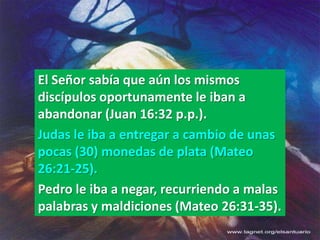 El Señor sabía que aún los mismos
discípulos oportunamente le iban a
abandonar (Juan 16:32 p.p.).
Judas le iba a entregar a cambio de unas
pocas (30) monedas de plata (Mateo
26:21-25).
Pedro le iba a negar, recurriendo a malas
palabras y maldiciones (Mateo 26:31-35).
 