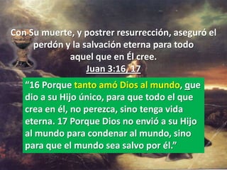 Con Su muerte, y postrer resurrección, aseguró el
     perdón y la salvación eterna para todo
             aquel que en Él cree.
                  Juan 3:16, 17
   “16 Porque tanto amó Dios al mundo, que
   dio a su Hijo único, para que todo el que
   crea en él, no perezca, sino tenga vida
   eterna. 17 Porque Dios no envió a su Hijo
   al mundo para condenar al mundo, sino
   para que el mundo sea salvo por él.”
 