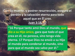 Con Su muerte, y postrer resurrección, aseguró el
     perdón y la salvación eterna para todo
             aquel que en Él cree.
                  Juan 3:16, 17
   “16 Porque tanto amó Dios al mundo, que
   dio a su Hijo único, para que todo el que
   crea en él, no perezca, sino tenga vida
   eterna. 17 Porque Dios no envió a su Hijo
   al mundo para condenar al mundo, sino
   para que el mundo sea salvo por él.”
 