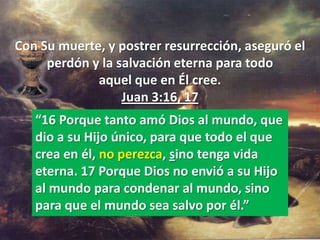 Con Su muerte, y postrer resurrección, aseguró el
     perdón y la salvación eterna para todo
             aquel que en Él cree.
                  Juan 3:16, 17
   “16 Porque tanto amó Dios al mundo, que
   dio a su Hijo único, para que todo el que
   crea en él, no perezca, sino tenga vida
   eterna. 17 Porque Dios no envió a su Hijo
   al mundo para condenar al mundo, sino
   para que el mundo sea salvo por él.”
 