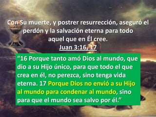 Con Su muerte, y postrer resurrección, aseguró el
     perdón y la salvación eterna para todo
             aquel que en Él cree.
                  Juan 3:16, 17
   “16 Porque tanto amó Dios al mundo, que
   dio a su Hijo único, para que todo el que
   crea en él, no perezca, sino tenga vida
   eterna. 17 Porque Dios no envió a su Hijo
   al mundo para condenar al mundo, sino
   para que el mundo sea salvo por él.”
 