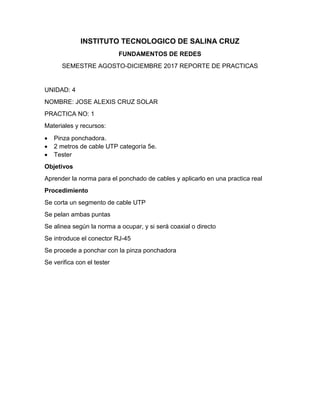 INSTITUTO TECNOLOGICO DE SALINA CRUZ
FUNDAMENTOS DE REDES
SEMESTRE AGOSTO-DICIEMBRE 2017 REPORTE DE PRACTICAS
UNIDAD: 4
NOMBRE: JOSE ALEXIS CRUZ SOLAR
PRACTICA NO: 1
Materiales y recursos:
 Pinza ponchadora.
 2 metros de cable UTP categoría 5e.
 Tester
Objetivos
Aprender la norma para el ponchado de cables y aplicarlo en una practica real
Procedimiento
Se corta un segmento de cable UTP
Se pelan ambas puntas
Se alinea según la norma a ocupar, y si será coaxial o directo
Se introduce el conector RJ-45
Se procede a ponchar con la pinza ponchadora
Se verifica con el tester
 