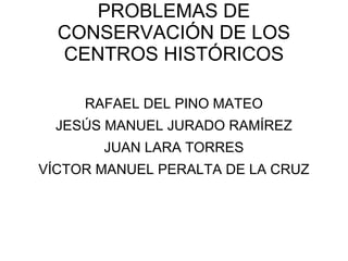 PROBLEMAS DE CONSERVACIÓN DE LOS CENTROS HISTÓRICOS RAFAEL DEL PINO MATEO JESÚS MANUEL JURADO RAMÍREZ JUAN LARA TORRES VÍCTOR MANUEL PERALTA DE LA CRUZ 