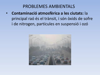 PROBLEMES AMBIENTALS
• Contaminació atmosfèrica a les ciutats: la
principal raó és el trànsit, i són òxids de sofre
i de nitrogen, partícules en suspensió i ozó

 