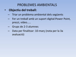 PROBLEMES AMBIENTALS
• Objectiu del treball:
– Triar un problema ambiental dels següents
– Fer un treball amb un suport digital:Power Point,
prezzi, vídeo.....
– Grups de 2-3 alumnes
– Data per finalitzar: 10-març (nota per la 3a
avaluació)

 