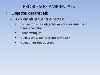 PROBLEMES AMBIENTALS
• Objectiu del treball:
– Explicar els següents aspectes:
•

•
•
•

En què consisteix el problema? fes una descripció
clara i concreta.
Posar exemples
Quines conseqüències pot provocar?
Quines mesures es prenen?

 