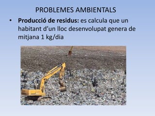 PROBLEMES AMBIENTALS
• Producció de residus: es calcula que un
habitant d’un lloc desenvolupat genera de
mitjana 1 kg/dia

 