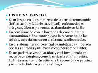 HISTIDINA: ESENCIAL.Es utilizada en el tratamiento de la artritis reumatoide (inflamación y falta de movilidad), enfermedades alérgicas, úlceras y anemia, es abundante en la Hb.En combinación con la hormona de crecimiento y otros aminoácidos, contribuye a la reparación de los tejidos, especialmente en el sistema cardiovascular.En el sistema nervioso central es sintetizada y liberada por las neuronas y utilizada como neuromodulador.Es un poderoso vasodilatador, y está involucrado en reacciones alérgicas, cono la urticaria e inflamación. La histamina también estimula la secreción de pepsina y ácido clorhídrico por el estómago.