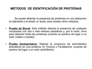 MÉTODOS  DE IDENTIFICACIÓN DE PROTEÍNAS Se puede detectar la presencia de proteínas en una disolución al calentarla o al añadir un ácido, pero existen otros métodos:  Prueba de Biuret :  Este método detecta la presencia de cualquier compuesto con dos o más enlaces peptídicos y, por lo tanto, sirve para detectar todas las proteínas (cuando es positivo da lugar a un color violeta o rosado). Prueba Xantoprotéica :  Detecta la presencia de aminoácidos aromáticos en una proteína. Ej Tirosina y Fenilalanina. (cuando da positivo da lugar a un color amarillento). 