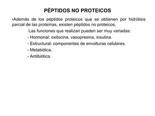 PÉPTIDOS NO PROTEICOS Además de los péptidos proteicos que se obtienen por hidrólisis parcial de las proteínas, existen péptidos no proteicos.   Las funciones que realizan pueden ser muy variadas: - Hormonal: oxitocina, vasopresina, insulina. - Estructural: componentes de envolturas celulares. - Metabólica. - Antibiótica. 