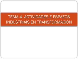 TEMA 4. ACTIVIDADES E ESPAZOS
INDUSTRIAIS EN TRANSFORMACIÓN
 