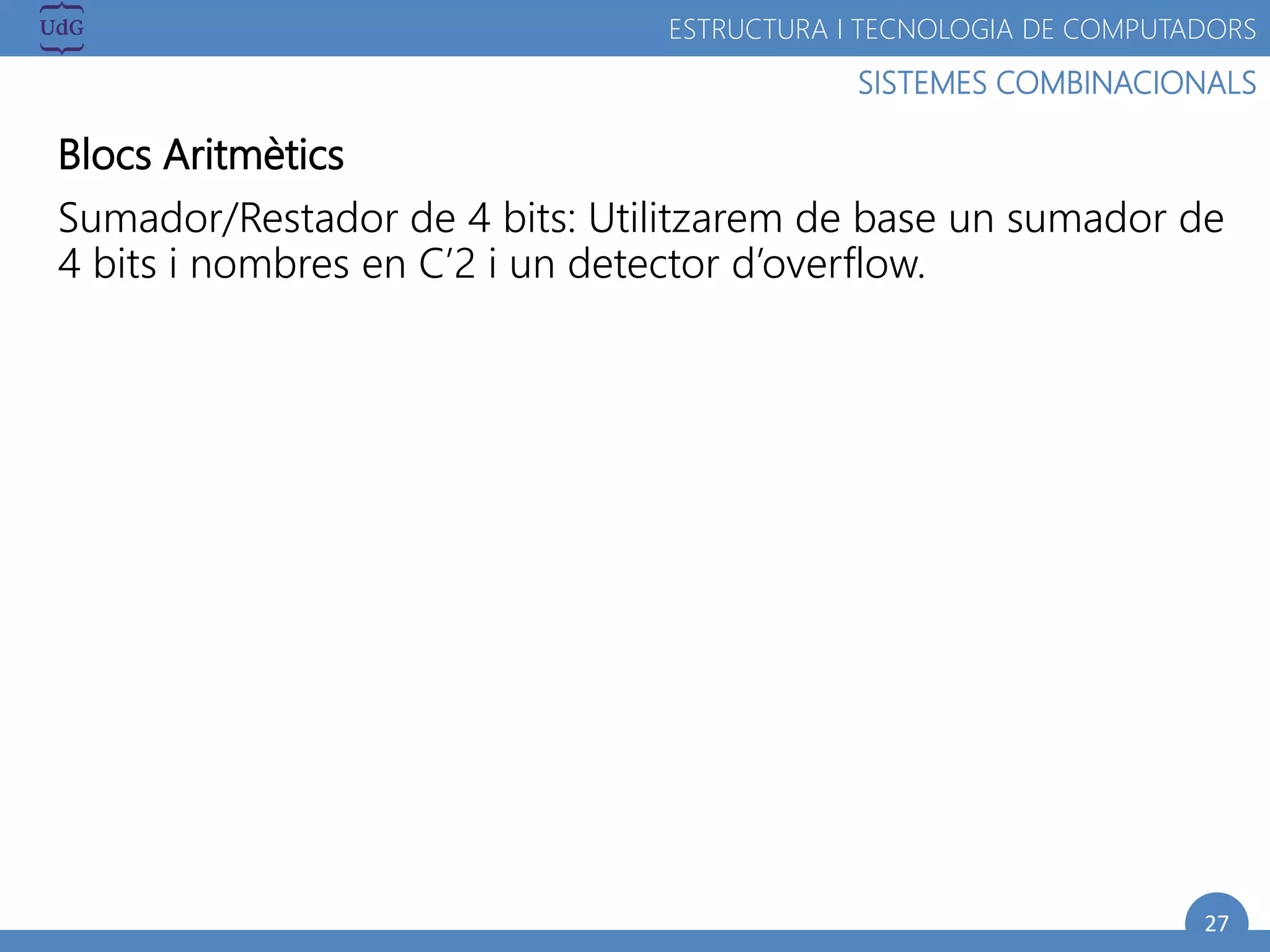 27
SISTEMES COMBINACIONALS
ESTRUCTURA I TECNOLOGIA DE COMPUTADORS
Blocs Aritmètics
Sumador/Restador de 4 bits: Utilitzarem de base un sumador de
4 bits i nombres en C’2 i un detector d’overflow.
 