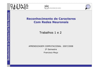 Reconhecimento de Caracteres
    Com Redes Neuronais


         Trabalhos 1 e 2



 APRENDIZAGEM COMPUTACIONAL 2007/2008
              2º Semestre
             Francisco Moço
 