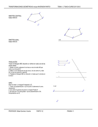 TRANSFORMACIONES GEOMÉTRICAS incluye INVERSION PARTE1 TEMA 4: 2º BACH.CURSO 2011/2012
PROFESOR: Rafael Quintero Vicente PARTE 1/2 PÁGINA 11
SIMETRÍA CENTRAL:
Hallar A'B'C'D':
SIMETRÍA AXIAL:
Hallar A'B'C'D':
TRASLACIÓN:
Trazar el triángulo ABC situando un vértice en cada una de las
rectas dadas:
1. Desde un punto cualquiera A se traza un arco de radio AB que
corta a s en el punto B
2. Hallar C en la intersección de dos arcos. Uno de centro A y radio
AC y el otro de centro B y radio BC
3. Trasladar el triángulo ABC en dirección r-s hasta que C coincida en
la recta t
GIRO:
Girar la recta r un ángulo f respecto a O
1. Trazar una perpendicular a r por el punto O obteniendo A como
intersección
2. Con centro O giramos el punto A un ángulo f hasta A’
3. Se traza por A’ la recta girada r’ que es perpendicular a OA.
Comprobamos con B
 