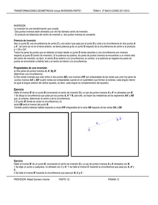 TRANSFORMACIONES GEOMÉTRICAS incluye INVERSION PARTE1 TEMA 4: 2º BACH.CURSO 2011/2012
PROFESOR: Rafael Quintero Vicente PARTE 1/2 PÁGINA 12
INVERSiÓN
La inversión es una transformación que cumple:
- Dos puntos inversos están alineados con otro fijo llamado centro de inversión.
- El producto de distancias del centro de inversión a dos puntos inversos es constante.
Potencia de inversión
Sea un punto O, una circunferencia de centro C y una recta r que pasa por el punto O y corta a la circunferencia en dos puntos A
y A' ; tal como se vio en el tema anterior, se llama potencia p de un punto O respecto de la circunferencia de centro e al producto:
p = OA x OA'
Todos los pares de puntos que se obtienen al trazar desde un punto O rectas secantes a una circunferencia son inversos
respecto al punto O (centro de inversión). Si la potencia es positiva, los pares de puntos inversos se encuentran a un mismo lado
del centro de inversión, es decir, el centro O es exterior a la circunferencia; en cambio, si la potencia es negativa los pares de
puntos se encontrarán a distinto lado y el centro es interior a la circunferencia.
Propiedades de una inversión
a) Dos pares de puntos inversos A, A', By B'
determinan una circunferencia.
b) Dos rectas inversas que unen entre sí dos puntos AB y sus inversos A'B' son antiparalelas de las rectas que unen los pares de
' puntos inversos AA' y AB' (cuatro rectas son antiparalelas cuando en el cuadrilátero que forman al cortarse, cada ángulo interior
es igual al ángulo exterior del vértice opuesto, es decir, cada ángulo es complementario del opuesto).
Ejercicio
Hallar el inverso B' de un punto B (conociendo el centro de inversión O y un par de puntos inversos A y A' no alineados con B:
1 Se dibuja la circunferencia que pase por los puntos A, A' Y B; para ello, se trazan las mediatrices de los segmentos AA' y AB
que, al cortarse, determinan el centro e de la circunferencia.
2 El punto B' donde se cortan la circunferencia y la
recta OB será el inverso del punto B.
También podría haberse hallado trazando la recta A'B' antiparalela de la recta AB respecto de las rectas OA y OB.
Ejercicio
Hallar el inverso B' de un punto B, conociendo el centro de inversión O y un par de puntos inversos A y A' alineados con B:
1 Se elige un punto e cualquiera, no alineado con A y A', Y se halla el inverso C' trazando la circunferencia que pasa por A, A' y
C.
2 Se halla el inverso B' trazando la circunferencia que pasa por B, C y C´.
A´
B
A
O
 