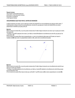 TRANSFORMACIONES GEOMÉTRICAS incluye INVERSION PARTE1 TEMA 4: 2º BACH.CURSO 2011/2012
PROFESOR: Rafael Quintero Vicente PARTE 1/2 PÁGINA 13
Figuras Inversas
Una inversión queda determinada por:
a) El centro y un par de puntos inversos.
b) El centro y la potencia.
c) Dos figuras inversas.
CIRCUNFERENCIA QUE PASA POR EL CENTRO DE INVERSiÓN
La figura inversa de una recta r, que no pasa por el centro de inversión O, es una circunferencia que pasa por dicho centro, Y
recíprocamente, la figura inversa de una circunferencia, de centro C, que pasa por el centro de inversión O es una recta r
perpendicular al diámetro que pasa por O y C.
Ejercicio
Dado el centro de inversión O y un par de puntos inversos A y A', hallar la figura inversa de una recta r que no pasa por el centro
de inversión O:
1 Se elige un punto B' cualquiera de la recta r y se halla su inverso B mediante la circunferencia de centro 01 que pasa por los
puntos A, A' y B'.
2 Por el centro de inversión O se traza la perpendicular a r; como la circunferencia debe pasar por O, basta con trazar la
mediatriz de OB hasta cortar a la perpendicular anterior en O2, centro de la circunferencia buscada.
Ejercicio
Dado el centro de inversión O y un par de puntos inversos A y A', hallar la figura inversa de una circunferencia de centro 01 que
pasa por el centro de inversión:
1 Se elige un punto B cualquiera de la circunferencia y se halla su inverso B' mediante la circunferencia de centro O2 que pasa
por los puntos A, A' Y B.
2 Por el centro de inversión O se traza la recta que une O y 01, Y por B' (inverso de B) la recta r perpendicular a la recta OO1.
r
A´
A
O
 