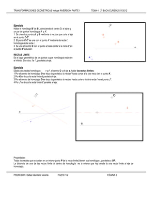 TRANSFORMACIONES GEOMÉTRICAS incluye INVERSION PARTE1 TEMA 4: 2º BACH.CURSO 2011/2012
PROFESOR: Rafael Quintero Vicente PARTE 1/2 PÁGINA 3
Ejercicio
Hallar el homólogo B' de B , conociendo el centro O, el eje e y
un par de puntos homólogos A y A'.
1 Se unen los puntos A y B mediante la recta r que corta al eje
en el punto C-C'.
2 El punto C-C' se une con el punto A' mediante la recta r',
homóloga de la recta r.
3 Se une el centro O con el punto a hasta cortar a la recta r' en
el punto B' solución.
RECTAS LíMITE
Es el lugar geométrico de los puntos cuyos homólogos están en
el infinito. Son dos: I e I´, paralelas al eje.
Ejercicio
Dadas dos rectas homólogas r y r', el centro O y el eje e, hallar las rectas límites:
1 Por el centro de homología O se traza la paralela a la recta r' hasta cortar a la otra recta (en el punto K.
2 Por K se traza la recta límite I paralela al eje.
3 Por el centro de homología O se traza la paralela a la recta r hasta cortar a la otra recta r' en el punto J'.
4 Por J' se traza la recta límite l' paralela al eje.
Propiedades
Todas las rectas que se cortan en un mismo punto P de la recta límite) tienen sus homólogas . paralelas a OP.
La distancia de una de las rectas límite al centro de homología es la misma que hay desde la otra recta límite al eje de
homología.
O
A
B
A´
e
O
e
r´
r
e
O
i
 
