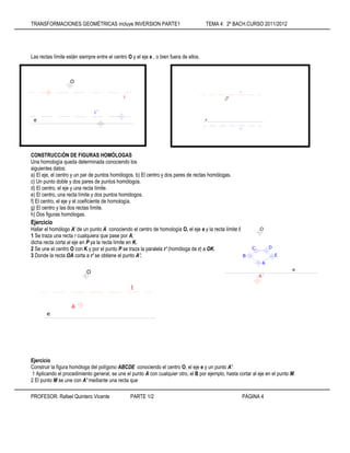 TRANSFORMACIONES GEOMÉTRICAS incluye INVERSION PARTE1 TEMA 4: 2º BACH.CURSO 2011/2012
PROFESOR: Rafael Quintero Vicente PARTE 1/2 PÁGINA 4
Las rectas límite están siempre entre el centro O y el eje e , o bien fuera de ellos.
CONSTRUCCiÓN DE FIGURAS HOMÓLOGAS
Una homología queda determinada conociendo los
siguientes datos:
a) El eje, el centro y un par de puntos homólogos. b) El centro y dos pares de rectas homólogas.
c) Un punto doble y dos pares de puntos homólogos.
d) El centro, el eje y una recta límite.
e) El centro, una recta límite y dos puntos homólogos.
f) El centro, el eje y el coeficiente de homología.
g) El centro y las dos rectas límite.
h) Dos figuras homólogas.
Ejercicio
Hallar el homólogo A' de un punto A conociendo el centro de homología O, el eje e y la recta límite l.
1 Se traza una recta r cualquiera que pase por A;
dicha recta corta al eje en P ya la recta límite en K.
2 Se une el centro O con K y por el punto P se traza la paralela r' (homóloga de r) a OK.
3 Donde la recta OA corta a r' se obtiene el punto A'.
Ejercicio
Construir la figura homóloga del polígono ABCDE conociendo el centro O, el eje e y un punto A'.
1 Aplicando el procedimiento general, se une el punto A con cualquier otro, el B por ejemplo, hasta cortar al eje en el punto M.
2 El punto M se une con A' mediante una recta que
i
O
e
i´
i
O
e
i´
O
A
e
I
O
E
D
C
B
A
e
A´
 