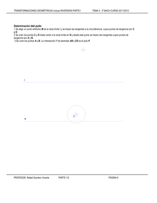 TRANSFORMACIONES GEOMÉTRICAS incluye INVERSION PARTE1 TEMA 4: 2º BACH.CURSO 2011/2012
PROFESOR: Rafael Quintero Vicente PARTE 1/2 PÁGINA 6
Determinación del polo
1 Se elige un punto arbitrario M de la recta límite I y se trazan las tangentes a la circunferencia, cuyos puntos de tangencia son C
y D.
2 Se unen los puntos C y D hasta cortar a la recta límite en N y desde este punto se trazan dos tangentes cuyos puntos de
tangencia son A y B.
3 Se unen los puntos A y B. La intersección P de lasrectas AB y CD es el polo P.
e
I
O
 