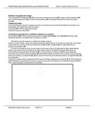 TRANSFORMACIONES GEOMÉTRICAS incluye INVERSION PARTE1 TEMA 4: 2º BACH.CURSO 2011/2012
PROFESOR: Rafael Quintero Vicente PARTE 1/2 PÁGINA 7
Diámetros conjugados de la elipse
4 Son los segmentos homólogos de AB y CD: por el punto de intersección de la recta AB con el eje, se traza la paralela a VM y
por el punto de intersección de CD con el eje se traza la paralela a VN. El homólogo P' del polo P es el centro de la elipse
homóloga.
Trazado de la elipse
5 Por el polo P se traza una recta r cualquiera que corta a la circunferencia en los puntos G y H. Hallando la homóloga r' y los
homólogos G' y H', se determinan puntos de la elipse.
6 Los puntos E-E' y F-F' de intersección de ambas
cónicas con el eje son puntos dobles.
Transformación homológica de un cuadrilátero cualquiera en un cuadrado.
Sea cuadrilátero ABCD. Hemos de determinar la posición del centro de homología y de la recta límite del polígono dado.
situados de modo que en la transformación nos resulte un cuadrado.
Recordemos q los lados opuestos un cuadrado son paralelos, luego se
cortan en un punto impropio.;. de aquí que los lados opuesto del polígono dado han de" cortarse en la recta límite.. Para obtener
la recta límite basta, por tanto, obtener las intersecciones de A D con B C y de A B con DC, las cuales determinan los
puntos a y d, que definen a RL
EL centro de homología ha de ser un punto desde el cual se vean los lados y las diagonales formando respectivamente
ángulos rectos, puesto que en el cuadrado así se verifica, luego tomando como diámetro el segmento ad tracemos una
semicircunferencia, lugar geométrico del ángulo de 90º, y con los puntos b y c, donde es cortada R L por las diagonales,
procedamos de igual modo, tomando el segmento BC como diámetro también. EI punto O, común a ambas, es el punto buscado,
centro de la homología. Los segmentos Oa y Od nos marcan las direcciones de los lados del cuadrado y los segmentos OC y Ob
de las diagonales.
Tracemos en cualquier posición paralelamente a R L el eje de homología y obtengamos los vértices A', B', C' y D', homólogos de
A, B, C y D según los procedimientos conocidos. La posición del eje interviene solamente en la magnitud del cuadrado obtenido,
mayor cuanto más alejado se tome del centro de homología
 