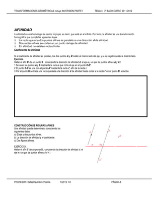 TRANSFORMACIONES GEOMÉTRICAS incluye INVERSION PARTE1 TEMA 4: 2º BACH.CURSO 2011/2012
PROFESOR: Rafael Quintero Vicente PARTE 1/2 PÁGINA 8
AFINIDAD
La afinidad es una homología de centro impropio, es decir, que está en el infinito. Por tanto, la afinidad es una transformación
homográfica que cumple las siguientes leyes.
 La recta que une dos puntos afines es paralela a una dirección d de afinidad.
 Dos rectas afines se cortan en un punto del eje de afinidad.
 En afinidad no existen rectas límite.
Coeficiente de afinidad
Si el coeficiente de afinidad es positivo, los dos puntos A y A' están al mismo lado del eje, y si es negativo están a distinto lado.
Ejercicio
Hallar el afín B' de un punto B , conociendo la dirección de afinidad d, el eje e y un par de puntos afines A y A':
1 Se unen los puntos A y B mediante la recta r que corta al eje en el punto C-C'.
2 El punto C-C se une con el punto A' mediante la recta r', afín de la recta r.
3 Por el punto B se traza una recta paralela a la dirección d de afinidad hasta cortar a la recta r' en el 'punto B' solución.
CONSTRUCCiÓN DE FIGURAS AFINES
Una afinidad queda determinada conociendo los
siguientes datos:
a) El eje y dos puntos afines.
b) La dirección de afinidad y el coeficiente.
c) Dos figuras afines.
EJERCICIO:
Hallar el afín B' de un punto B , conociendo la dirección de afinidad d, el
eje e y un par de puntos afines A y A‘:
 