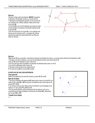 TRANSFORMACIONES GEOMÉTRICAS incluye INVERSION PARTE1 TEMA 4: 2º BACH.CURSO 2011/2012
PROFESOR: Rafael Quintero Vicente PARTE 1/2 PÁGINA 9
Ejercicio
Construir la figura afín del polígono ABCDE conociendo
la dirección d de afinidad, el eje e y un punto afín A'.
1 Aplicando el procedimiento general, se une el punto A
con cualquier otro, el B por ejemplo, hasta cortar al eje
en el punto M.
2 El punto M se une con A' mediante una recta que corta
al rayo paralelo a la dirección de afinidad trazado por B,
en el punto B´.
3 Se une el punto C con el punto B, o con cualquier otro
del que ya se conozca su afín, y se siguen las mismas
operaciones anteriores hasta determinar los afines de
todos los vértices.
Ejercicio
Hallar el afín B' de un punto B , conociendo la dirección de afinidad d, el eje e y un par de puntos afines A y A' alineados con B.
1 Se elige un punto C, arbitrario, y se une con A mediante la recta r que corta al eje en R.
2 Se une R con A' mediante la recta r' (afín de r)
3 Por el punto C se traza la paralela a la dirección de afinidad hasta cortar a r' en C´.
4 Se une C con B hasta cortar al eje en S.
5 Se traza la recta s' (afín de s) uniendo S y C.
6 El corte de s' y AA' es el punto B' buscado.
ELIPSE AFíN DE UNA CIRCUNFERENCIA
Caso general
Dada la circunferencia de centro O, el eje e y el punto O' afín de O
Ejes de la elipse
1 Se traza la mediatriz del segmento 00' hasta cortar al eje en el punto E y con
centro en E y radio EO = EO' se traza la circunferencia que corta al eje en los
puntos F-F' y G-G'.
2 Las rectas a y b que unen estos puntos con O tienen sus homólogas en las
rectas a' y b' que unen F-F' y G-G' con O'.
3 Por los puntos A, B, C y D de intersección de las rectas a´ y b´ con la
circunferencia se trazan paralelas a la dirección de afinidad 00', obteniendo
así los ejes A'B' y C'D'.
Trazado de la elipse
(...)
A´
B
A
d
 
