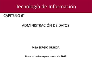 Tecnología de Información
CAPITULO 6°:
ADMINISTRACIÓN DE DATOS
MBA SERGIO ORTEGA
Material revisado para la cursada 2009
 