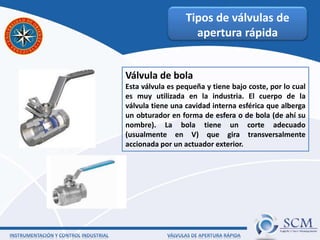 Tipos de válvulas de
apertura rápida
Válvula de bola
Esta válvula es pequeña y tiene bajo coste, por lo cual
es muy utilizada en la industria. El cuerpo de la
válvula tiene una cavidad interna esférica que alberga
un obturador en forma de esfera o de bola (de ahí su
nombre). La bola tiene un corte adecuado
(usualmente en V) que gira transversalmente
accionada por un actuador exterior.
 