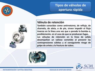 Tipos de válvulas de
apertura rápida
Válvula de retención
También conocidas como antirretorno, de reflujo, de
charnela, de aleta, o de pie, sirven impedir el flujo
inverso en la línea una vez que a parado la bomba o,
posiblemente, en el caso de que se produzcan fugas.
Las válvulas de retención en la línea de salida
desempeñan un valioso cometido al prevenir las
contrapresiones súbitas y el consiguiente riesgo de
golpe de ariete y la fractura de tubos.
 