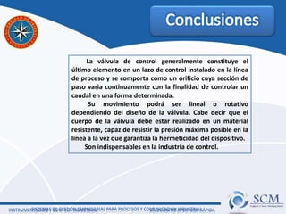 La válvula de control generalmente constituye el
último elemento en un lazo de control instalado en la línea
de proceso y se comporta como un orificio cuya sección de
paso varia continuamente con la finalidad de controlar un
caudal en una forma determinada.
Su movimiento podrá ser lineal o rotativo
dependiendo del diseño de la válvula. Cabe decir que el
cuerpo de la válvula debe estar realizado en un material
resistente, capaz de resistir la presión máxima posible en la
línea a la vez que garantiza la hermeticidad del dispositivo.
Son indispensables en la industria de control.
 
