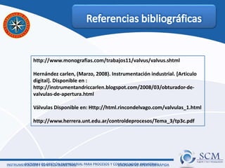 http://www.monografias.com/trabajos11/valvus/valvus.shtml
Hernández carlen, (Marzo, 2008). Instrumentación industrial. [Articulo
digital]. Disponible en :
http://instrumentandriccarlen.blogspot.com/2008/03/obturador-de-
valvulas-de-apertura.html
Válvulas Disponible en: Http://html.rincondelvago.com/valvulas_1.html
http://www.herrera.unt.edu.ar/controldeprocesos/Tema_3/tp3c.pdf
 