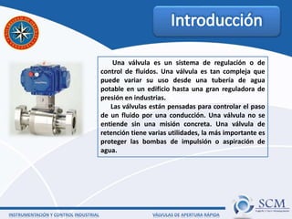 Una válvula es un sistema de regulación o de
control de fluidos. Una válvula es tan compleja que
puede variar su uso desde una tubería de agua
potable en un edificio hasta una gran reguladora de
presión en industrias.
Las válvulas están pensadas para controlar el paso
de un fluido por una conducción. Una válvula no se
entiende sin una misión concreta. Una válvula de
retención tiene varias utilidades, la más importante es
proteger las bombas de impulsión o aspiración de
agua.
 