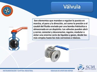 Son elementos que mandan o regulan la puesta en
marcha, el paro y la dirección, así como la presión o el
caudal del fluido enviado por una bomba hidráulica o
almacenada en un depósito. Las válvulas pueden abrir
y cerrar, conectar y desconectar, regular, modular o
aislar una enorme serie de líquidos y gases, desde los
más simples hasta los más corrosivos o tóxicos.
 
