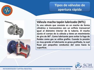 Tipos de válvulas de
apertura rápida
Válvula macho tapón lubricado (MTL)
Es una válvula que consiste en un macho de forma
cilíndrica o troncocónica con un orificio transversal
igual al diámetro interior de la tubería. El macho
ajusta el cuerpo de la válvula y tiene un movimiento
de giro de 90*. Como lubricante para evitar la fuga de
fluidos como gas se utiliza grafito. Cuando la presión
es muy grande el lubricante es grasa grafitada, la cual
fluye por pequeños conductos del cono hacia la
superficie.
 