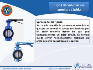 Tipos de válvulas de
apertura rápida
Válvula de mariposa
Se trata de una válvula para colocar entre bridas
que ajustan entre sí. El cuerpo está formado por
un anillo cilíndrico dentro del cual gira
transversalmente un disco circula. La válvula
puede cerrar herméticamente mediante un
anillo de goma encastrado en el cuerpo.
 
