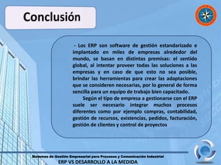Sistemas de Gestión Empresarial para Procesos y Comunicación Industrial
ERP VS DESARROLLO A LA MEDIDA
- Los ERP son software de gestión estandarizado e
implantado en miles de empresas alrededor del
mundo, se basan en distintas premisas: el sentido
global, al intentar proveer todas las soluciones a las
empresas y en caso de que esto no sea posible,
brindar las herramientas para crear las adaptaciones
que se consideren necesarias, por lo general de forma
sencilla para un equipo de trabajo bien capacitado.
Según el tipo de empresa a gestionarse con el ERP
suele ser necesario integrar muchos procesos
diferentes como por ejemplo compras, contabilidad,
gestión de recursos, existencias, pedidos, facturación,
gestión de clientes y control de proyectos
 