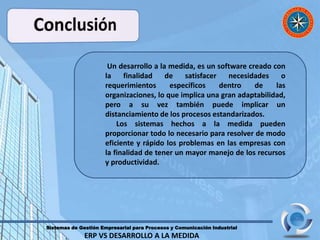 Sistemas de Gestión Empresarial para Procesos y Comunicación Industrial
ERP VS DESARROLLO A LA MEDIDA
Un desarrollo a la medida, es un software creado con
la finalidad de satisfacer necesidades o
requerimientos específicos dentro de las
organizaciones, lo que implica una gran adaptabilidad,
pero a su vez también puede implicar un
distanciamiento de los procesos estandarizados.
Los sistemas hechos a la medida pueden
proporcionar todo lo necesario para resolver de modo
eficiente y rápido los problemas en las empresas con
la finalidad de tener un mayor manejo de los recursos
y productividad.
 