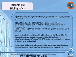 Sistemas de Gestión Empresarial para Procesos y Comunicación Industrial
ERP VS DESARROLLO A LA MEDIDA
[1]http://es.wikipedia.org/wiki/Sistema_de_planificaci%C3%B3n_de_recursos
_empresariales
[2] Luis Muñiz González (2000), ERP Guía práctica para la Selección e
Implantación, ediciones Gestión 2000 Planeta De Agostini Profesional y
Formación S.L.
José Joaquín López (2000) Informática aplicada a la gestión de empresas, ESIC
Editorial
Juan Francisco Quiñones Sánchez Nov, 2010. Sistemas ERP Comerciales Vs.
Sistemas Hechos a la Medida. [Articulo en línea]. Disponible en:
http://www.articulo.org/articulo/27240/sistemas_erp_comerciales_vs_sistem
as_hechos_a_la_medida.html
ERP, ¿vertical, horizontal o software a medida? [Articulo en línea] Disponible
en: http://mundoerp.com/blog/erp-vertical-horizontal-o-software-a-
 
