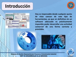 Sistemas de Gestión Empresarial para Procesos y Comunicación Industrial
ERP VS DESARROLLO A LA MEDIDA
Hoy es impensable desde cualquier punto
de vista carecer de este tipo de
herramientas, ya que en definitiva sin un
software adecuado es prácticamente
imposible poder desarrollar una actividad
comercial de una forma correcta y
previsible.
 