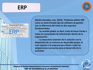 Sistemas de Gestión Empresarial para Procesos y Comunicación Industrial
ERP VS DESARROLLO A LA MEDIDA
(Muñiz González, Luis. 2010). “Podemos definir ERP
como un determinado tipo de software de gestión
que se diferencia del resto en dos aspectos
fundamentales:
- Su sentido global, es decir, trata de hacer frente a
todas las necesidades de información dentro de la
organización.
- La naturaleza estándar de la solución con la
disposición de un entorno de desarrollo propio, lo
cual capacita a la empresa para llevar a cabo las
adaptaciones necesarias para el desarrollo de la
actividad.
 